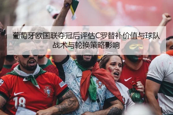 葡萄牙欧国联夺冠后评估C罗替补价值与球队战术与轮换策略影响