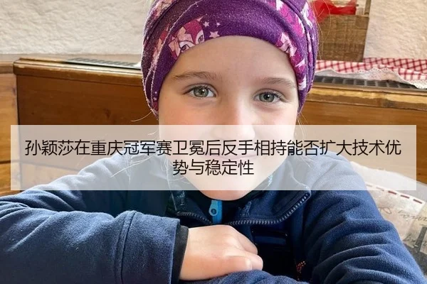 孙颖莎在重庆冠军赛卫冕后反手相持能否扩大技术优势与稳定性